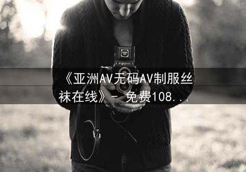 《亚洲AV无码AV制服丝袜在线》- 免费1080P超清 - 第3集完整无删