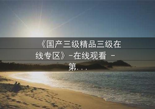 《国产三级精品三级在线专区》-在线观看 - 第5集 - 免费1080P超清完整无删影视大全