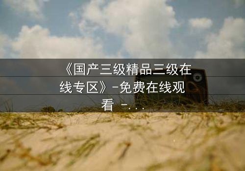 《国产三级精品三级在线专区》-免费在线观看 - 第3集HD中字完整无删