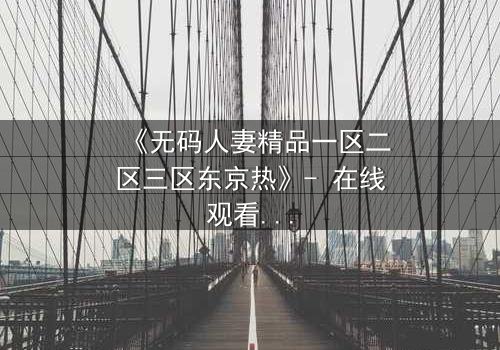 《无码人妻精品一区二区三区东京热》- 在线观看HD中字 - 免费1080P超清完整无删