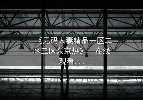 《无码人妻精品一区二区三区东京热》- 在线观看HD中字 - 免费1080P超清完整无删