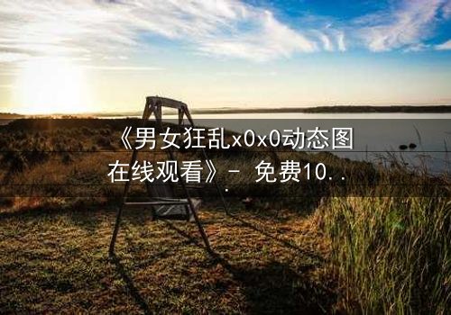 《男女狂乱x0x0动态图在线观看》- 免费1080P超清 - 完整无删影视大全