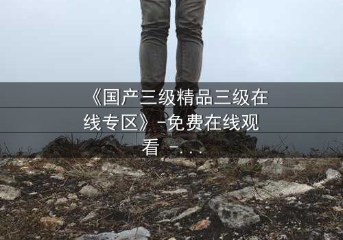 《国产三级精品三级在线专区》-免费在线观看 - 第5集HD中字完整无删