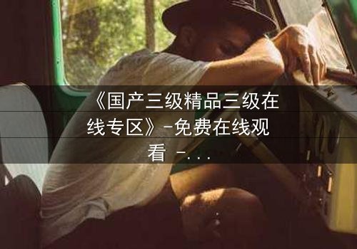 《国产三级精品三级在线专区》-免费在线观看 - 第5集HD中字完整无删