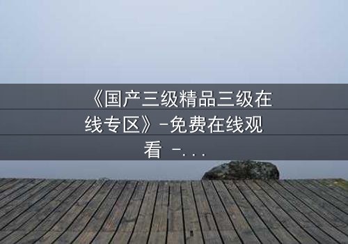 《国产三级精品三级在线专区》-免费在线观看 - 第3集HD中字完整无删