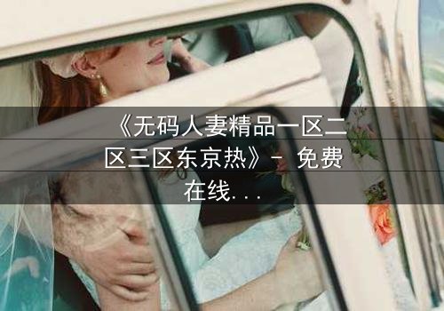 《无码人妻精品一区二区三区东京热》- 免费在线观看 - 第3集HD中字