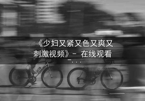 《少妇又紧又色又爽又刺激视频》- 在线观看 - 完整无删