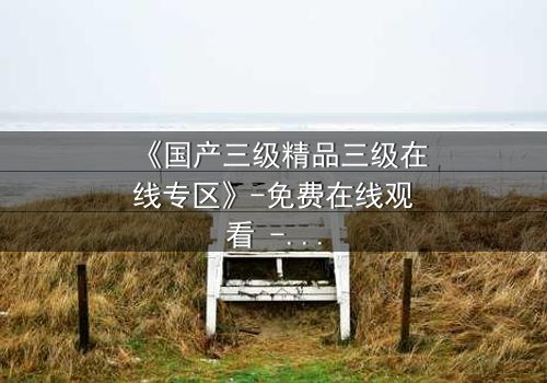 《国产三级精品三级在线专区》-免费在线观看 - 第3集HD中字完整无删