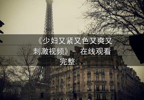 《少妇又紧又色又爽又刺激视频》- 在线观看完整无删 - 揭开禁忌之恋的隐秘面纱