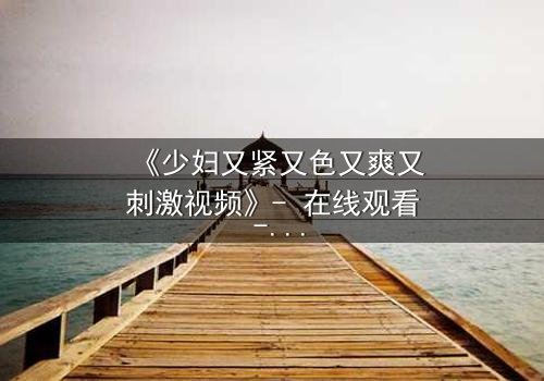 《少妇又紧又色又爽又刺激视频》- 在线观看 - 揭开禁忌背后的秘密