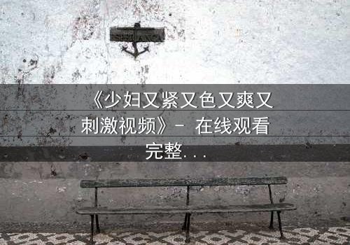 《少妇又紧又色又爽又刺激视频》- 在线观看完整无删 - 揭开禁忌之恋的隐秘面纱