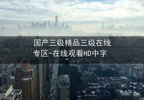国产三级精品三级在线专区-在线观看HD中字 - 当禁忌之恋撞上家族阴谋
