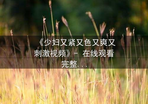 《少妇又紧又色又爽又刺激视频》- 在线观看完整无删 - 揭开禁忌之恋的隐秘面纱