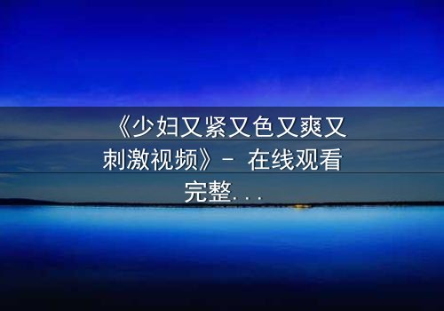 《少妇又紧又色又爽又刺激视频》- 在线观看完整无删 - 揭开禁忌背后的秘密