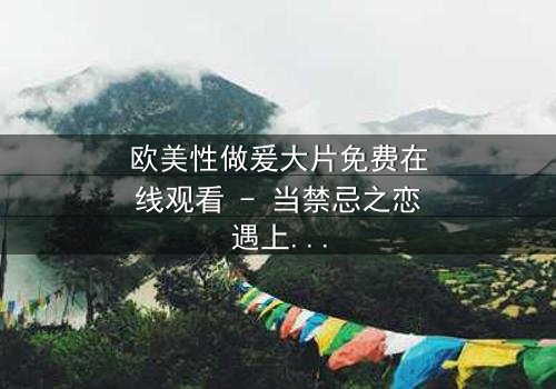 欧美性做爰大片免费在线观看 - 当禁忌之恋遇上致命阴谋,你敢点开吗?