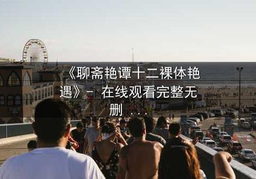 《聊斋艳谭十二裸体艳遇》- 在线观看完整无删 - 揭开禁忌之恋的香艳秘闻