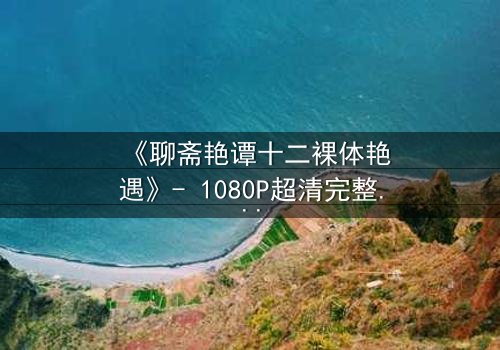 《聊斋艳谭十二裸体艳遇》- 1080P超清完整无删 - 揭开禁忌之恋的香艳秘闻