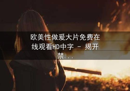 欧美性做爰大片免费在线观看HD中字 - 揭开禁忌之恋的终极秘密