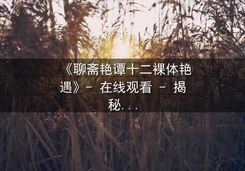 《聊斋艳谭十二裸体艳遇》- 在线观看 - 揭秘禁忌情缘的终极诱惑