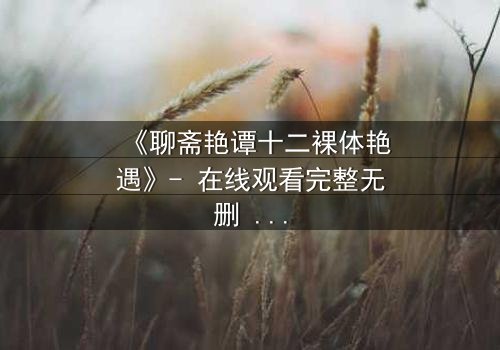 《聊斋艳谭十二裸体艳遇》- 在线观看完整无删 - 揭秘妖魅情缘背后的生死劫