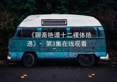 《聊斋艳谭十二裸体艳遇》- 第3集在线观看 - 禁忌之恋与妖魅诱惑的极致碰撞