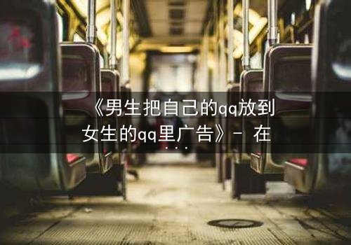 《男生把自己的qq放到女生的qq里广告》- 在线观看完整无删 - 当虚拟入侵现实,爱恨交织的终极博弈