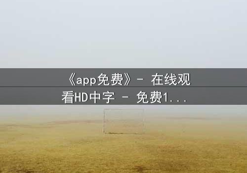 《app免费》- 在线观看HD中字 - 免费1080P超清完整无删