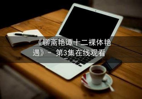 《聊斋艳谭十二裸体艳遇》- 第3集在线观看 - 当禁忌欲望撕裂仙凡界限