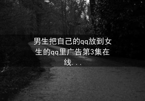 男生把自己的qq放到女生的qq里广告第3集在线观看 - 当虚拟入侵现实,爱情与隐私的边界何在?