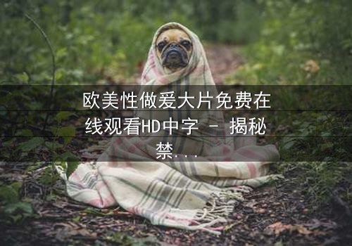 欧美性做爰大片免费在线观看HD中字 - 揭秘禁忌之恋的终极代价