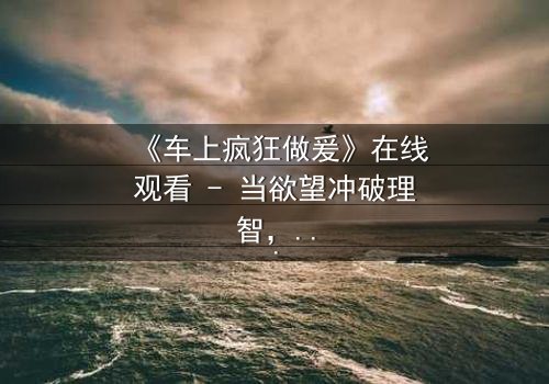 《车上疯狂做爰》在线观看 - 当欲望冲破理智,车内激情引爆命运漩涡