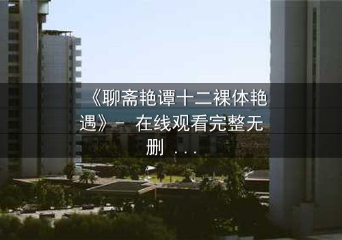 《聊斋艳谭十二裸体艳遇》- 在线观看完整无删 - 艳遇背后隐藏的生死劫