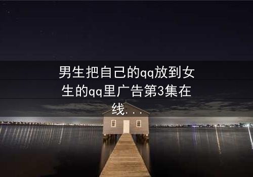 男生把自己的qq放到女生的qq里广告第3集在线观看 - 当爱情变成一场精心设计的骗局