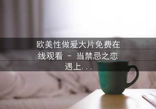 欧美性做爰大片免费在线观看 - 当禁忌之恋遇上致命阴谋,你敢揭开真相吗?