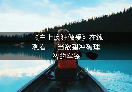 《车上疯狂做爰》在线观看 - 当欲望冲破理智的牢笼