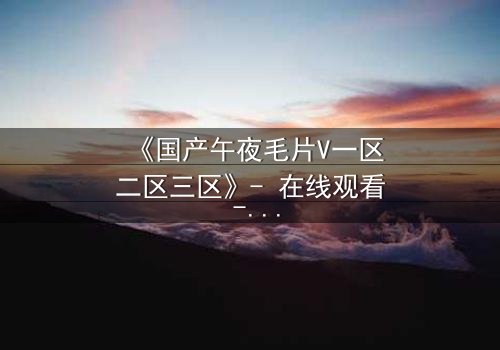 《国产午夜毛片V一区二区三区》- 在线观看 - 第7集完整无删