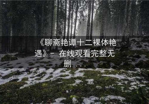 《聊斋艳谭十二裸体艳遇》- 在线观看完整无删 - 揭秘禁忌情缘背后的生死考验
