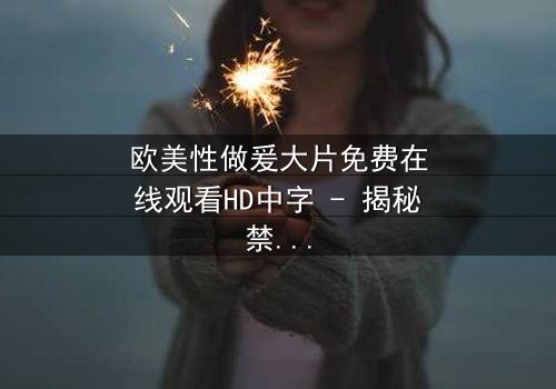 欧美性做爰大片免费在线观看HD中字 - 揭秘禁忌之恋的终极代价